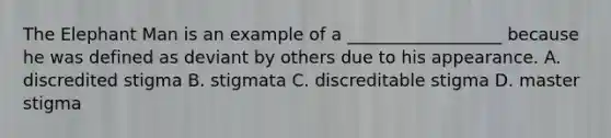 The Elephant Man is an example of a __________________ because he was defined as deviant by others due to his appearance. A. discredited stigma B. stigmata C. discreditable stigma D. master stigma
