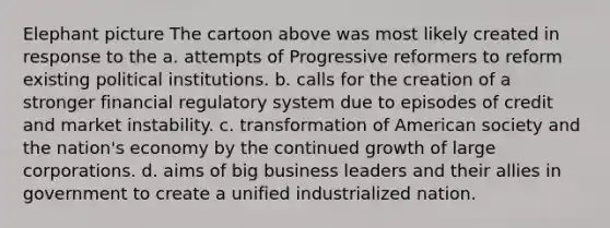 Elephant picture The cartoon above was most likely created in response to the a. attempts of Progressive reformers to reform existing political institutions. b. calls for the creation of a stronger financial regulatory system due to episodes of credit and market instability. c. transformation of American society and the nation's economy by the continued growth of large corporations. d. aims of big business leaders and their allies in government to create a unified industrialized nation.