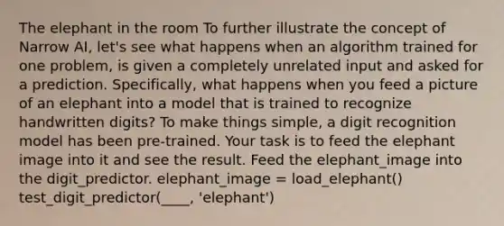 The elephant in the room To further illustrate the concept of Narrow AI, let's see what happens when an algorithm trained for one problem, is given a completely unrelated input and asked for a prediction. Specifically, what happens when you feed a picture of an elephant into a model that is trained to recognize handwritten digits? To make things simple, a digit recognition model has been pre-trained. Your task is to feed the elephant image into it and see the result. Feed the elephant_image into the digit_predictor. elephant_image = load_elephant() test_digit_predictor(____, 'elephant')