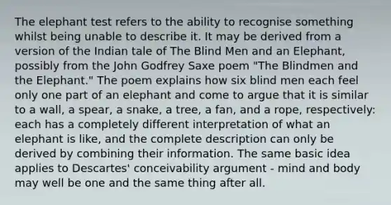 The elephant test refers to the ability to recognise something whilst being unable to describe it. It may be derived from a version of the Indian tale of The Blind Men and an Elephant, possibly from the John Godfrey Saxe poem "The Blindmen and the Elephant." The poem explains how six blind men each feel only one part of an elephant and come to argue that it is similar to a wall, a spear, a snake, a tree, a fan, and a rope, respectively: each has a completely different interpretation of what an elephant is like, and the complete description can only be derived by combining their information. The same basic idea applies to Descartes' conceivability argument - mind and body may well be one and the same thing after all.