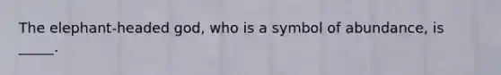 The elephant-headed god, who is a symbol of abundance, is _____.