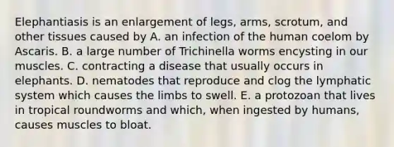 Elephantiasis is an enlargement of legs, arms, scrotum, and other tissues caused by A. an infection of the human coelom by Ascaris. B. a large number of Trichinella worms encysting in our muscles. C. contracting a disease that usually occurs in elephants. D. nematodes that reproduce and clog the lymphatic system which causes the limbs to swell. E. a protozoan that lives in tropical roundworms and which, when ingested by humans, causes muscles to bloat.