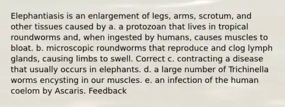 Elephantiasis is an enlargement of legs, arms, scrotum, and other tissues caused by a. a protozoan that lives in tropical roundworms and, when ingested by humans, causes muscles to bloat. b. microscopic roundworms that reproduce and clog lymph glands, causing limbs to swell. Correct c. contracting a disease that usually occurs in elephants. d. a large number of Trichinella worms encysting in our muscles. e. an infection of the human coelom by Ascaris. Feedback