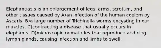 Elephantiasis is an enlargement of legs, arms, scrotum, and other tissues caused by A)an infection of the human coelom by Ascaris. B)a large number of Trichinella worms encysting in our muscles. C)contracting a disease that usually occurs in elephants. D)microscopic nematodes that reproduce and clog lymph glands, causing infection and limbs to swell.