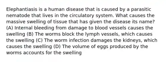 Elephantiasis is a human disease that is caused by a parasitic nematode that lives in the circulatory system. What causes the massive swelling of tissue that has given the disease its name? (A) Internal bleeding from damage to blood vessels causes the swelling (B) The worms block the lymph vessels, which causes the swelling (C) The worm infection damages the kidneys, which causes the swelling (D) The volume of eggs produced by the worms accounts for the swelling