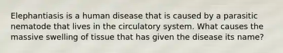 Elephantiasis is a human disease that is caused by a parasitic nematode that lives in the circulatory system. What causes the massive swelling of tissue that has given the disease its name?