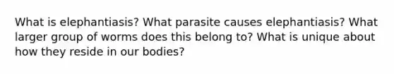 What is elephantiasis? What parasite causes elephantiasis? What larger group of worms does this belong to? What is unique about how they reside in our bodies?