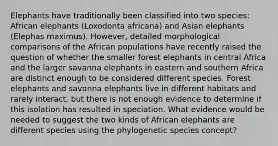 Elephants have traditionally been classified into two species: African elephants (Loxodonta africana) and Asian elephants (Elephas maximus). However, detailed morphological comparisons of the African populations have recently raised the question of whether the smaller forest elephants in central Africa and the larger savanna elephants in eastern and southern Africa are distinct enough to be considered different species. Forest elephants and savanna elephants live in different habitats and rarely interact, but there is not enough evidence to determine if this isolation has resulted in speciation. What evidence would be needed to suggest the two kinds of African elephants are different species using the phylogenetic species concept?