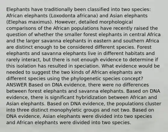 Elephants have traditionally been classified into two species: African elephants (Loxodonta africana) and Asian elephants (Elephas maximus). However, detailed morphological comparisons of the African populations have recently raised the question of whether the smaller forest elephants in central Africa and the larger savanna elephants in eastern and southern Africa are distinct enough to be considered different species. Forest elephants and savanna elephants live in different habitats and rarely interact, but there is not enough evidence to determine if this isolation has resulted in speciation. What evidence would be needed to suggest the two kinds of African elephants are different species using the phylogenetic species concept? ANSWER Based on DNA evidence, there were no differences between forest elephants and savanna elephants. Based on DNA evidence, there is significant hybridization between African and Asian elephants. Based on DNA evidence, the populations cluster into three distinct monophyletic groups and not two. Based on DNA evidence, Asian elephants were divided into two species and African elephants were divided into two species.