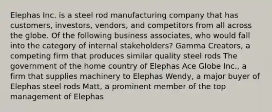 Elephas Inc. is a steel rod manufacturing company that has customers, investors, vendors, and competitors from all across the globe. Of the following business associates, who would fall into the category of internal stakeholders? Gamma Creators, a competing firm that produces similar quality steel rods The government of the home country of Elephas Ace Globe Inc., a firm that supplies machinery to Elephas Wendy, a major buyer of Elephas steel rods Matt, a prominent member of the top management of Elephas