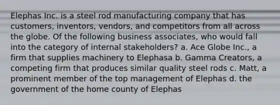 Elephas Inc. is a steel rod manufacturing company that has customers, inventors, vendors, and competitors from all across the globe. Of the following business associates, who would fall into the category of internal stakeholders? a. Ace Globe Inc., a firm that supplies machinery to Elephasa b. Gamma Creators, a competing firm that produces similar quality steel rods c. Matt, a prominent member of the top management of Elephas d. the government of the home county of Elephas