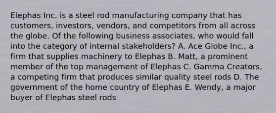 Elephas Inc. is a steel rod manufacturing company that has customers, investors, vendors, and competitors from all across the globe. Of the following business associates, who would fall into the category of internal stakeholders? A. Ace Globe Inc., a firm that supplies machinery to Elephas B. Matt, a prominent member of the top management of Elephas C. Gamma Creators, a competing firm that produces similar quality steel rods D. The government of the home country of Elephas E. Wendy, a major buyer of Elephas steel rods