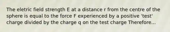 The eletric field strength E at a distance r from the centre of the sphere is equal to the force F experienced by a positive 'test' charge divided by the charge q on the test charge Therefore...