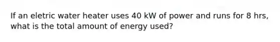 If an eletric water heater uses 40 kW of power and runs for 8 hrs, what is the total amount of energy used?