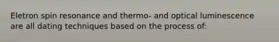 Eletron spin resonance and thermo- and optical luminescence are all dating techniques based on the process of: