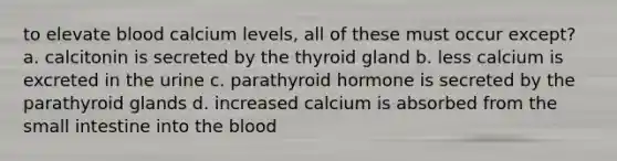 to elevate blood calcium levels, all of these must occur except? a. calcitonin is secreted by the thyroid gland b. less calcium is excreted in the urine c. parathyroid hormone is secreted by the parathyroid glands d. increased calcium is absorbed from the small intestine into the blood