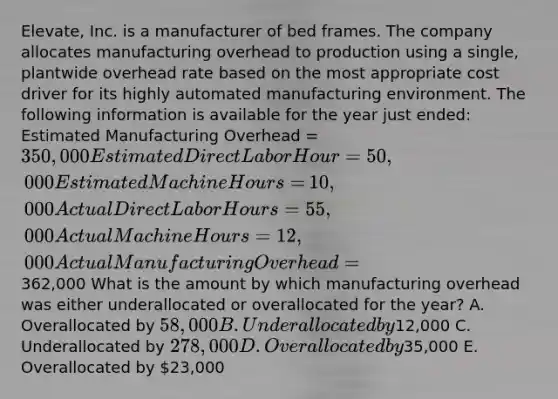 ​Elevate, Inc. is a manufacturer of bed frames. The company allocates manufacturing overhead to production using a​ single, plantwide overhead rate based on the most appropriate cost driver for its highly automated manufacturing environment. The following information is available for the year just​ ended: Estimated Manufacturing Overhead = 350,000 Estimated Direct Labor Hour = 50,000 Estimated Machine Hours = ​10,000 Actual Direct Labor Hours = 55,000 Actual Machine Hours = 12,000 Actual Manufacturing Overhead =​362,000 What is the amount by which manufacturing overhead was either underallocated or overallocated for the​ year? A. Overallocated by ​58,000 B. Underallocated by ​12,000 C. Underallocated by ​278,000 D. Overallocated by ​35,000 E. Overallocated by ​23,000