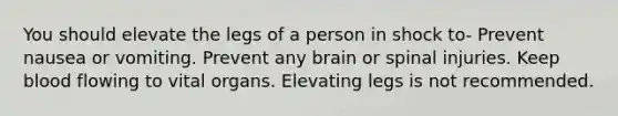 You should elevate the legs of a person in shock to- Prevent nausea or vomiting. Prevent any brain or spinal injuries. Keep blood flowing to vital organs. Elevating legs is not recommended.