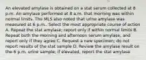 An elevated amylase is obtained on a stat serum collected at 8 p.m. An amylase performed at 8 a.m. that morning was within normal limits. The MLS also noted that urine amylase was measured at 6 p.m.. Select the most appropriate course of action A. Repeat the stat amylase; report only if within normal limits B. Repeat both the morning and afternoon serum amylase, and report only if they agree C. Request a new specimen; do not report results of the stat sample D. Review the amylase result on the 6 p.m. urine sample; if elevated, report the stat amylase