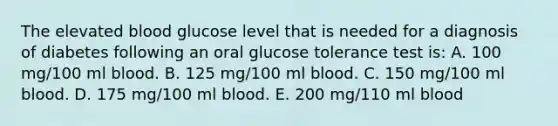 The elevated blood glucose level that is needed for a diagnosis of diabetes following an oral glucose tolerance test is: A. 100 mg/100 ml blood. B. 125 mg/100 ml blood. C. 150 mg/100 ml blood. D. 175 mg/100 ml blood. E. 200 mg/110 ml blood