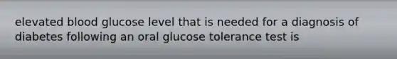 elevated blood glucose level that is needed for a diagnosis of diabetes following an oral glucose tolerance test is