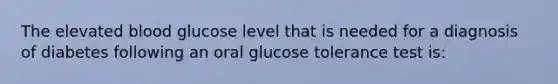 The elevated blood glucose level that is needed for a diagnosis of diabetes following an oral glucose tolerance test is: