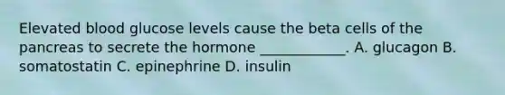 Elevated blood glucose levels cause the beta cells of the pancreas to secrete the hormone ____________. A. glucagon B. somatostatin C. epinephrine D. insulin