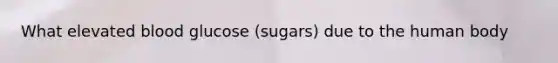 What elevated blood glucose (sugars) due to the human body