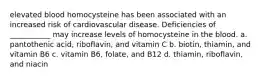 elevated blood homocysteine has been associated with an increased risk of cardiovascular disease. Deficiencies of ___________ may increase levels of homocysteine in the blood. a. pantothenic acid, riboflavin, and vitamin C b. biotin, thiamin, and vitamin B6 c. vitamin B6, folate, and B12 d. thiamin, riboflavin, and niacin