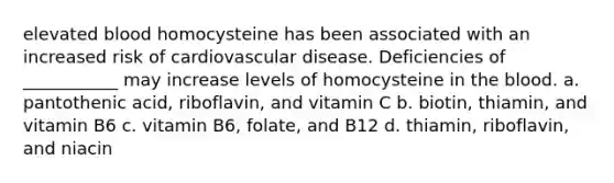 elevated blood homocysteine has been associated with an increased risk of cardiovascular disease. Deficiencies of ___________ may increase levels of homocysteine in the blood. a. pantothenic acid, riboflavin, and vitamin C b. biotin, thiamin, and vitamin B6 c. vitamin B6, folate, and B12 d. thiamin, riboflavin, and niacin