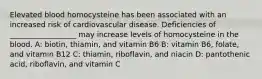 Elevated blood homocysteine has been associated with an increased risk of cardiovascular disease. Deficiencies of __________________ may increase levels of homocysteine in the blood. A: biotin, thiamin, and vitamin B6 B: vitamin B6, folate, and vitamin B12 C: thiamin, riboflavin, and niacin D: pantothenic acid, riboflavin, and vitamin C