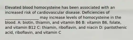 Elevated blood homocysteine has been associated with an increased risk of cardiovascular disease. Deficiencies of __________________ may increase levels of homocysteine in the blood. A: biotin, thiamin, and vitamin B6 B: vitamin B6, folate, and vitamin B12 C: thiamin, riboflavin, and niacin D: pantothenic acid, riboflavin, and vitamin C