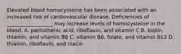 Elevated blood homocysteine has been associated with an increased risk of cardiovascular disease. Deficiencies of __________________ may increase levels of homocysteine in the blood. A. pantothenic acid, riboflavin, and vitamin C B. biotin, thiamin, and vitamin B6 C. vitamin B6, folate, and vitamin B12 D. thiamin, riboflavin, and niacin