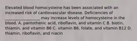 Elevated blood homocysteine has been associated with an increased risk of <a href='https://www.questionai.com/knowledge/kEv75jSzwO-cardiovascular-disease' class='anchor-knowledge'>cardiovascular disease</a>. Deficiencies of __________________ may increase levels of homocysteine in <a href='https://www.questionai.com/knowledge/k7oXMfj7lk-the-blood' class='anchor-knowledge'>the blood</a>. A. pantothenic acid, riboflavin, and vitamin C B. biotin, thiamin, and vitamin B6 C. vitamin B6, folate, and vitamin B12 D. thiamin, riboflavin, and niacin