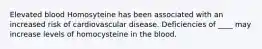 Elevated blood Homosyteine has been associated with an increased risk of cardiovascular disease. Deficiencies of ____ may increase levels of homocysteine in the blood.