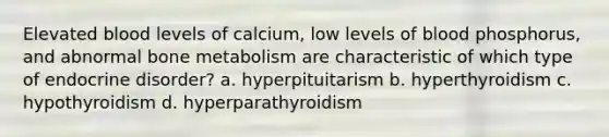 Elevated blood levels of calcium, low levels of blood phosphorus, and abnormal bone metabolism are characteristic of which type of endocrine disorder? a. hyperpituitarism b. hyperthyroidism c. hypothyroidism d. hyperparathyroidism