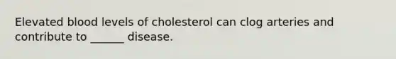 Elevated blood levels of cholesterol can clog arteries and contribute to ______ disease.