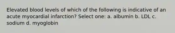 Elevated blood levels of which of the following is indicative of an acute myocardial infarction? Select one: a. albumin b. LDL c. sodium d. myoglobin