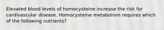 Elevated blood levels of homocysteine increase the risk for cardivascular disease. Homocysteine metabolism requires which of the following nutrients?