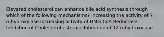 Elevated cholesterol can enhance bile acid synthesis through which of the following mechanisms? Increasing the activity of 7 α-hydroxylase Increasing activity of HMG-CoA Reductase Inhibition of Cholesterol esterase Inhibition of 12 α-hydroxylase