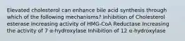 Elevated cholesterol can enhance bile acid synthesis through which of the following mechanisms? Inhibition of Cholesterol esterase Increasing activity of HMG-CoA Reductase Increasing the activity of 7 α-hydroxylase Inhibition of 12 α-hydroxylase