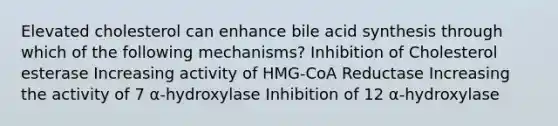 Elevated cholesterol can enhance bile acid synthesis through which of the following mechanisms? Inhibition of Cholesterol esterase Increasing activity of HMG-CoA Reductase Increasing the activity of 7 α-hydroxylase Inhibition of 12 α-hydroxylase