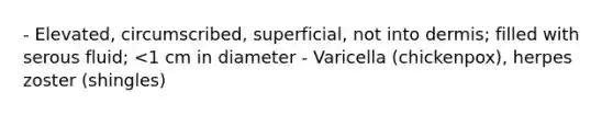 - Elevated, circumscribed, superficial, not into dermis; filled with serous fluid; <1 cm in diameter - Varicella (chickenpox), herpes zoster (shingles)
