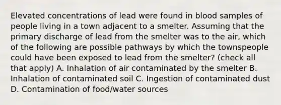 Elevated concentrations of lead were found in blood samples of people living in a town adjacent to a smelter. Assuming that the primary discharge of lead from the smelter was to the air, which of the following are possible pathways by which the townspeople could have been exposed to lead from the smelter? (check all that apply) A. Inhalation of air contaminated by the smelter B. Inhalation of contaminated soil C. Ingestion of contaminated dust D. Contamination of food/water sources