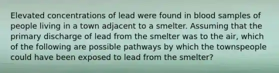 Elevated concentrations of lead were found in blood samples of people living in a town adjacent to a smelter. Assuming that the primary discharge of lead from the smelter was to the air, which of the following are possible pathways by which the townspeople could have been exposed to lead from the smelter?