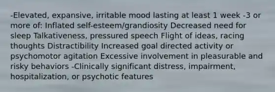 -Elevated, expansive, irritable mood lasting at least 1 week -3 or more of: Inflated self-esteem/grandiosity Decreased need for sleep Talkativeness, pressured speech Flight of ideas, racing thoughts Distractibility Increased goal directed activity or psychomotor agitation Excessive involvement in pleasurable and risky behaviors -Clinically significant distress, impairment, hospitalization, or psychotic features