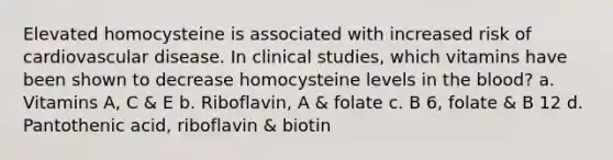 Elevated homocysteine is associated with increased risk of cardiovascular disease. In clinical studies, which vitamins have been shown to decrease homocysteine levels in the blood? a. Vitamins A, C & E b. Riboflavin, A & folate c. B 6, folate & B 12 d. Pantothenic acid, riboflavin & biotin