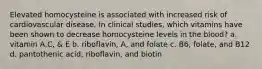 Elevated homocysteine is associated with increased risk of cardiovascular disease. In clinical studies, which vitamins have been shown to decrease homocysteine levels in the blood? a. vitamin A,C, & E b. riboflavin, A, and folate c. B6, folate, and B12 d. pantothenic acid, riboflavin, and biotin