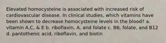 Elevated homocysteine is associated with increased risk of cardiovascular disease. In clinical studies, which vitamins have been shown to decrease homocysteine levels in the blood? a. vitamin A,C, & E b. riboflavin, A, and folate c. B6, folate, and B12 d. pantothenic acid, riboflavin, and biotin