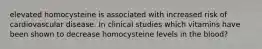 elevated homocysteine is associated with increased risk of cardiovascular disease. In clinical studies which vitamins have been shown to decrease homocysteine levels in the blood?